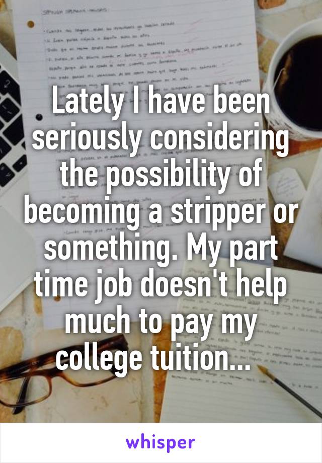 Lately I have been seriously considering the possibility of becoming a stripper or something. My part time job doesn't help much to pay my college tuition...  