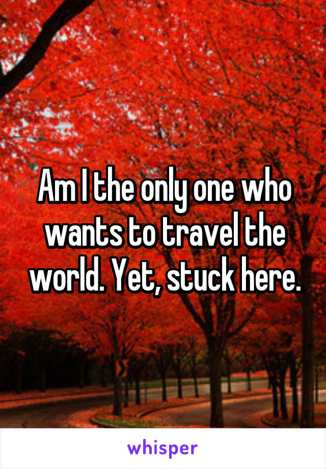 Am I the only one who wants to travel the world. Yet, stuck here.