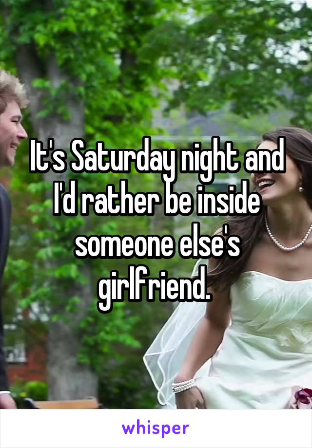 It's Saturday night and I'd rather be inside someone else's girlfriend. 