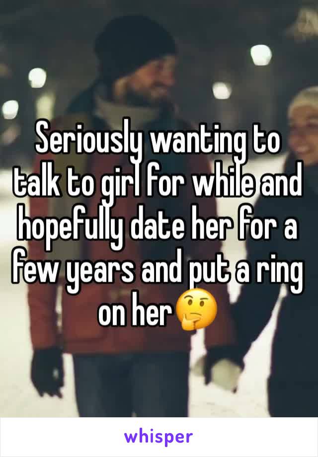 Seriously wanting to talk to girl for while and hopefully date her for a few years and put a ring on her🤔