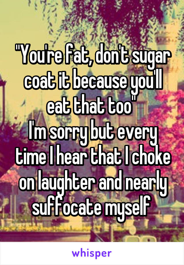 "You're fat, don't sugar coat it because you'll eat that too" 
I'm sorry but every time I hear that I choke on laughter and nearly suffocate myself 