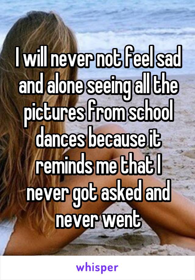 I will never not feel sad and alone seeing all the pictures from school dances because it reminds me that I never got asked and never went