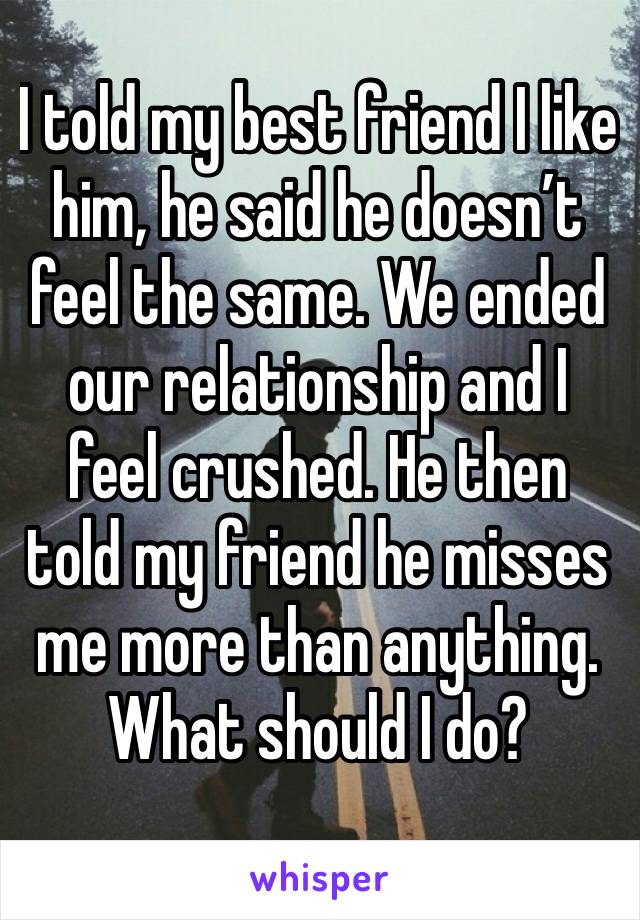 I told my best friend I like him, he said he doesn’t feel the same. We ended our relationship and I feel crushed. He then told my friend he misses me more than anything. What should I do?