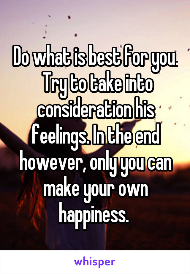 Do what is best for you.  Try to take into consideration his feelings. In the end however, only you can make your own happiness. 