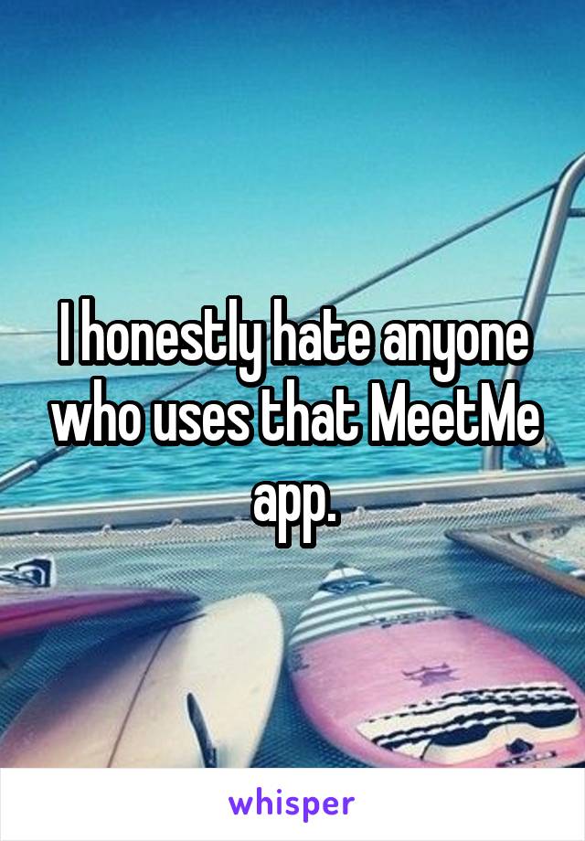 I honestly hate anyone who uses that MeetMe app.