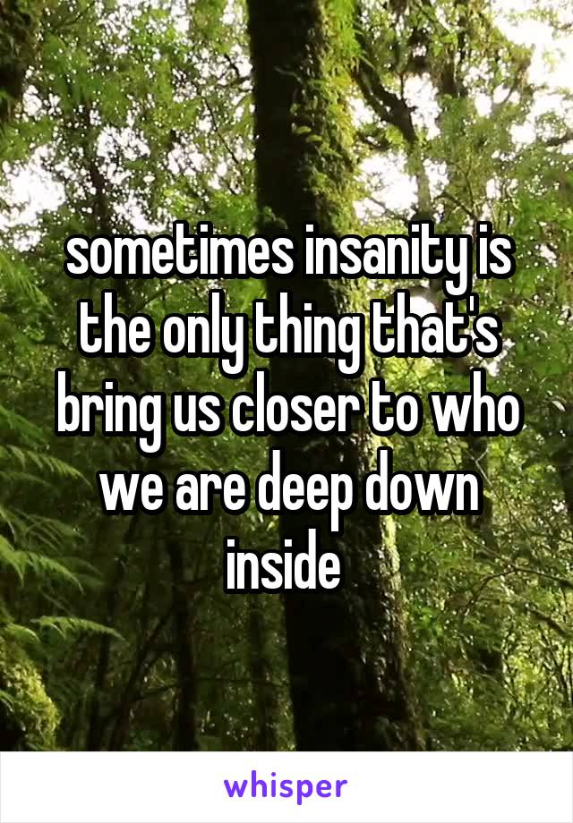 sometimes insanity is the only thing that's bring us closer to who we are deep down inside 