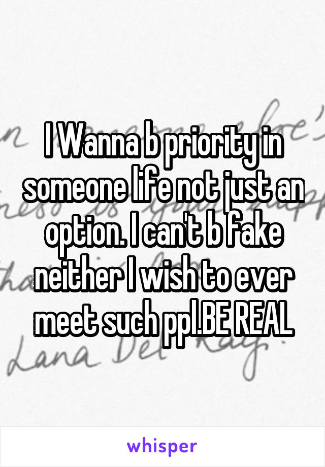 I Wanna b priority in someone life not just an option. I can't b fake neither I wish to ever meet such ppl.BE REAL