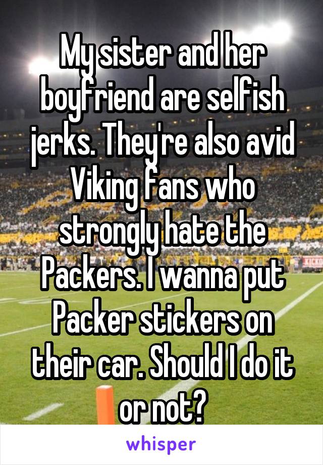 My sister and her boyfriend are selfish jerks. They're also avid Viking fans who strongly hate the Packers. I wanna put Packer stickers on their car. Should I do it or not?