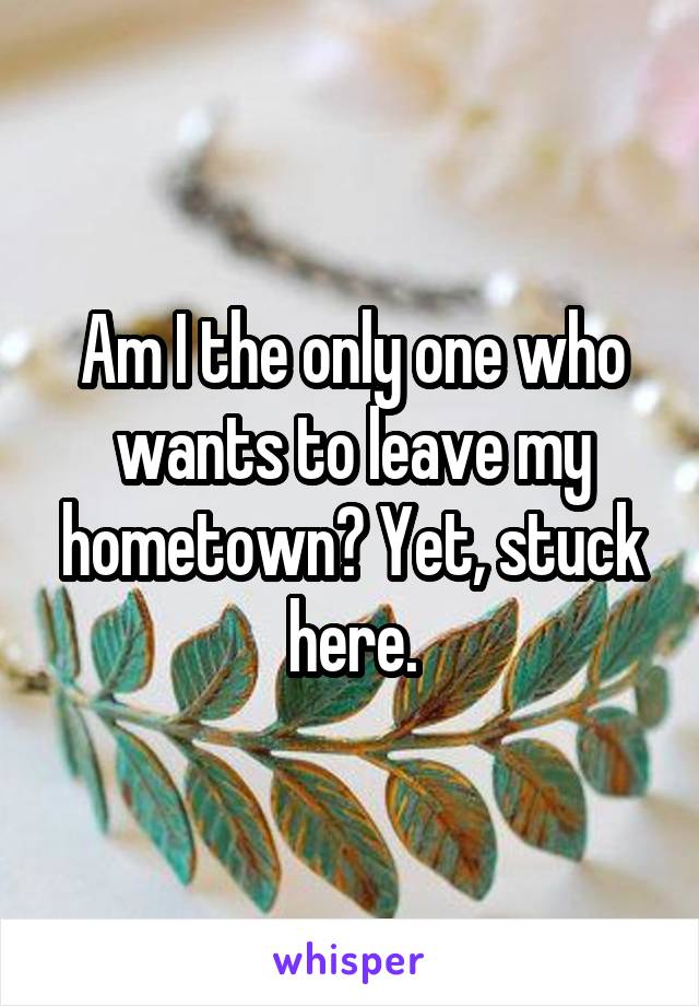 Am I the only one who wants to leave my hometown? Yet, stuck here.