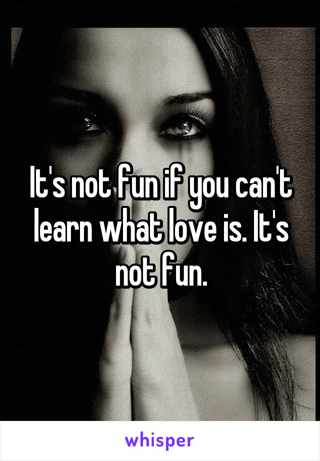 It's not fun if you can't learn what love is. It's not fun.