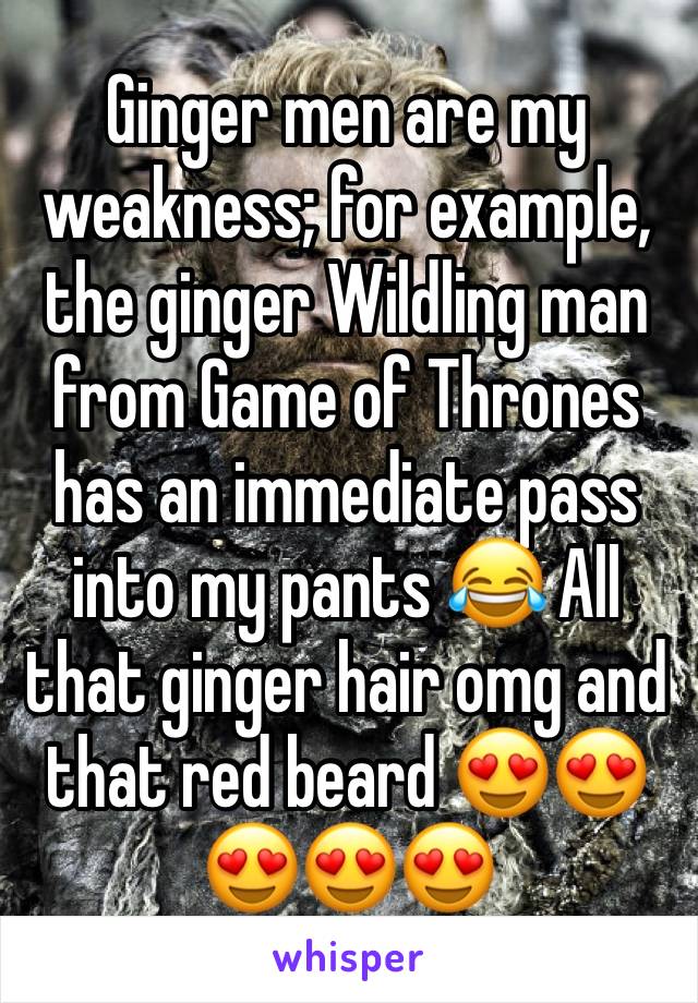 Ginger men are my weakness; for example, the ginger Wildling man from Game of Thrones has an immediate pass into my pants 😂 All that ginger hair omg and that red beard 😍😍😍😍😍