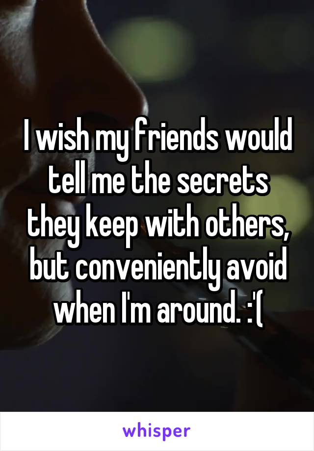 I wish my friends would tell me the secrets they keep with others, but conveniently avoid when I'm around. :'(