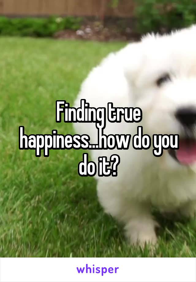 Finding true happiness...how do you do it?