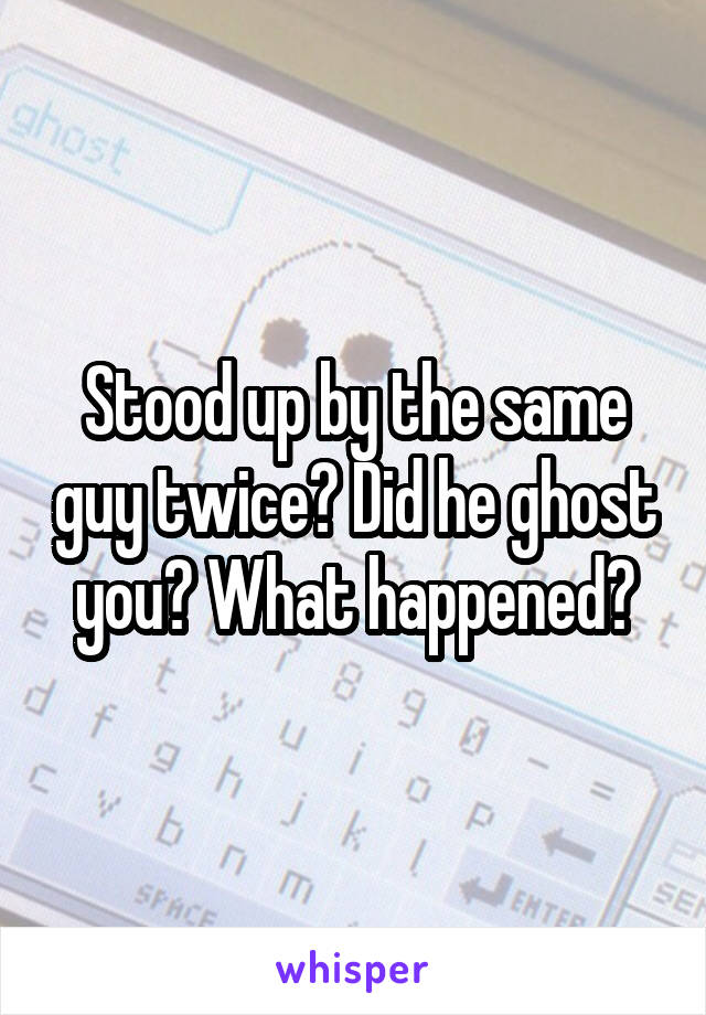 Stood up by the same guy twice? Did he ghost you? What happened?