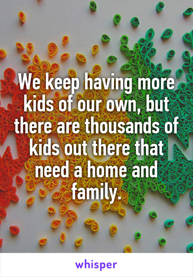 We keep having more kids of our own, but there are thousands of kids out there that need a home and family.