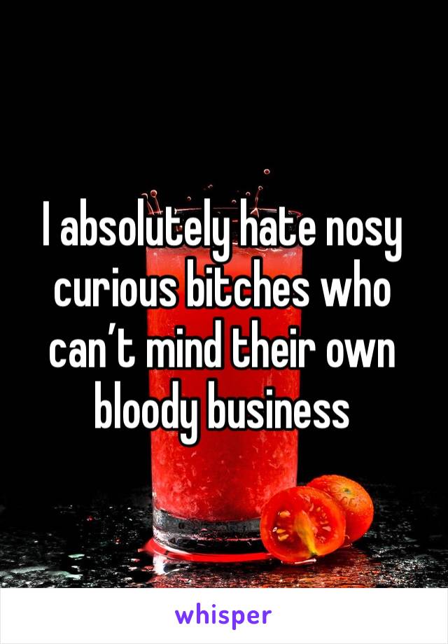 I absolutely hate nosy curious bitches who can’t mind their own bloody business 