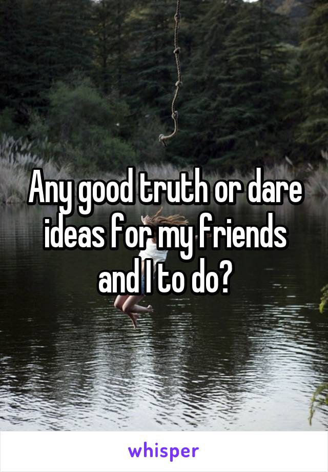 Any good truth or dare ideas for my friends and I to do?