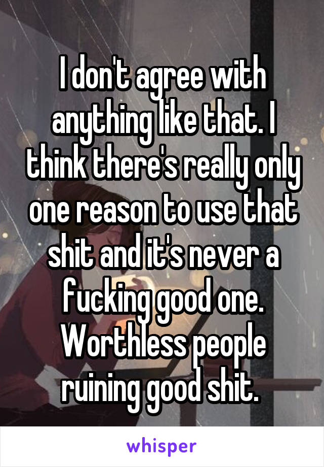 I don't agree with anything like that. I think there's really only one reason to use that shit and it's never a fucking good one. Worthless people ruining good shit. 