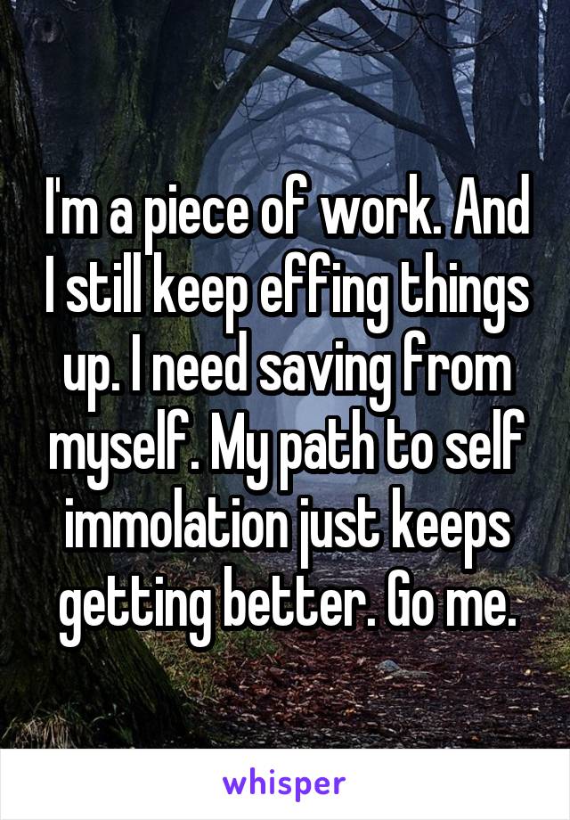 I'm a piece of work. And I still keep effing things up. I need saving from myself. My path to self immolation just keeps getting better. Go me.