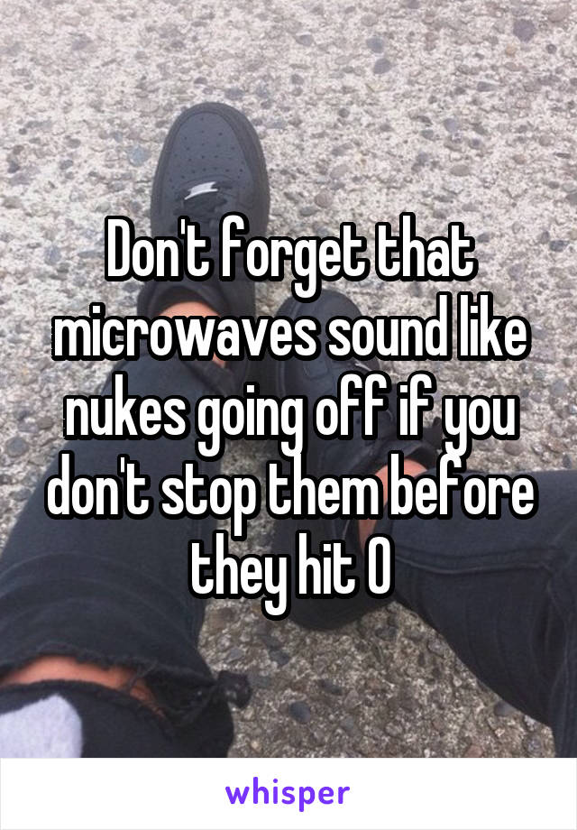 Don't forget that microwaves sound like nukes going off if you don't stop them before they hit 0