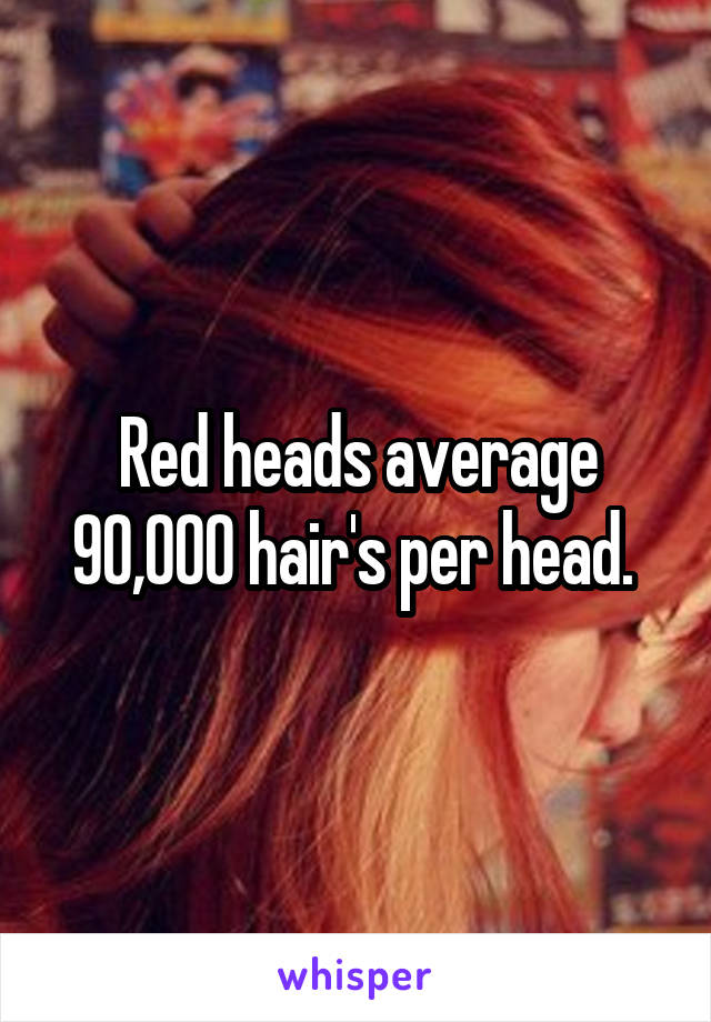 Red heads average 90,000 hair's per head. 