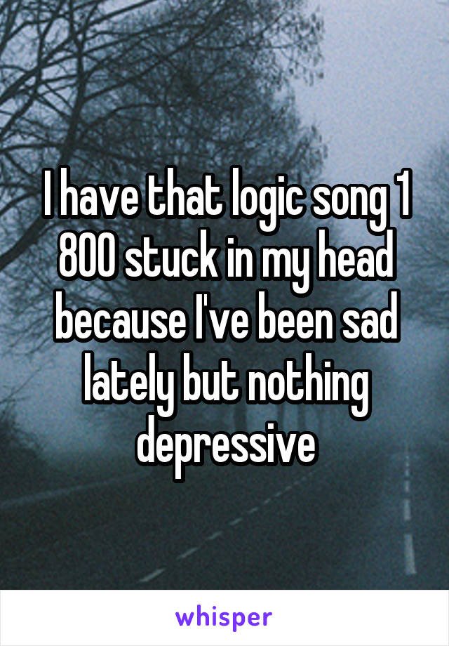 I have that logic song 1 800 stuck in my head because I've been sad lately but nothing depressive