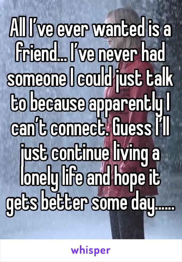 All I’ve ever wanted is a friend... I’ve never had someone I could just talk to because apparently I can’t connect. Guess I’ll just continue living a lonely life and hope it gets better some day......