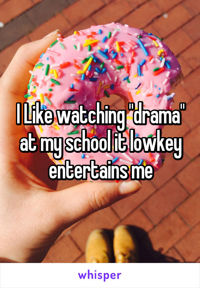 I Like watching "drama" at my school it lowkey entertains me