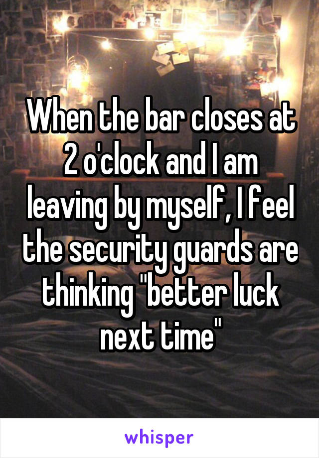 When the bar closes at 2 o'clock and I am leaving by myself, I feel the security guards are thinking "better luck next time"