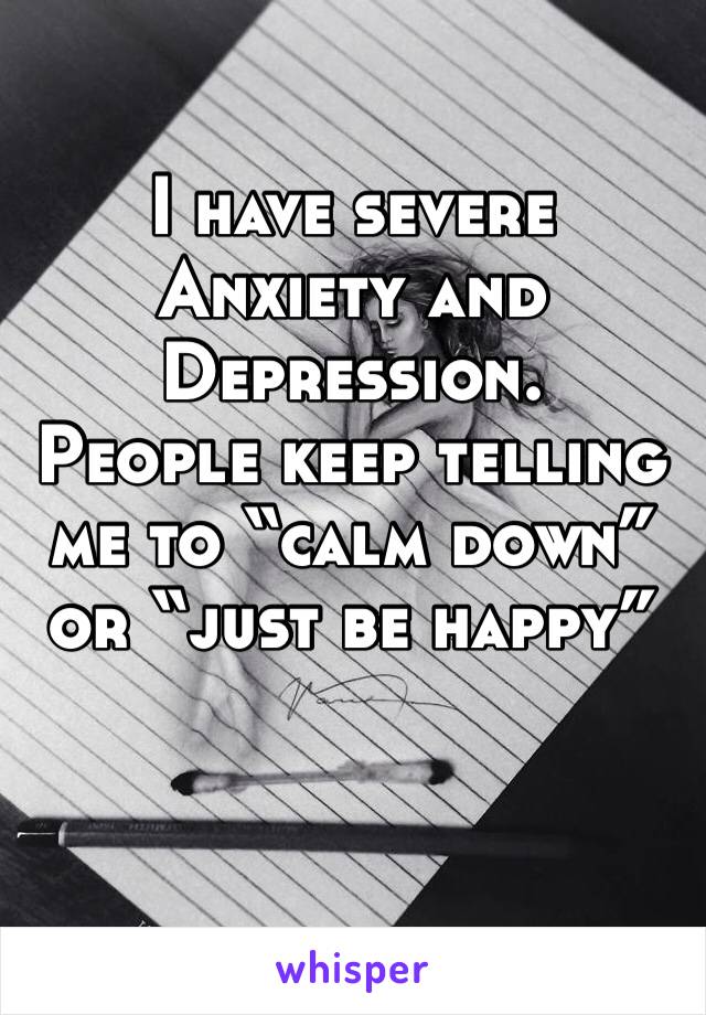 I have severe Anxiety and Depression. 
People keep telling me to “calm down” or “just be happy” 