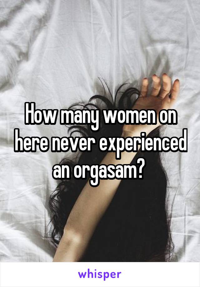 How many women on here never experienced an orgasam? 