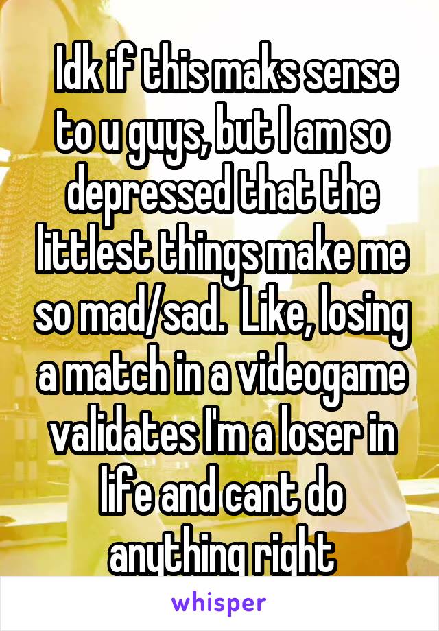  Idk if this maks sense to u guys, but I am so depressed that the littlest things make me so mad/sad.  Like, losing a match in a videogame validates I'm a loser in life and cant do anything right