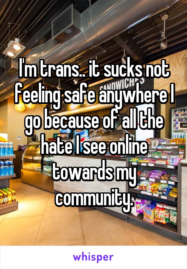 I'm trans.. it sucks not feeling safe anywhere I go because of all the hate I see online towards my community.