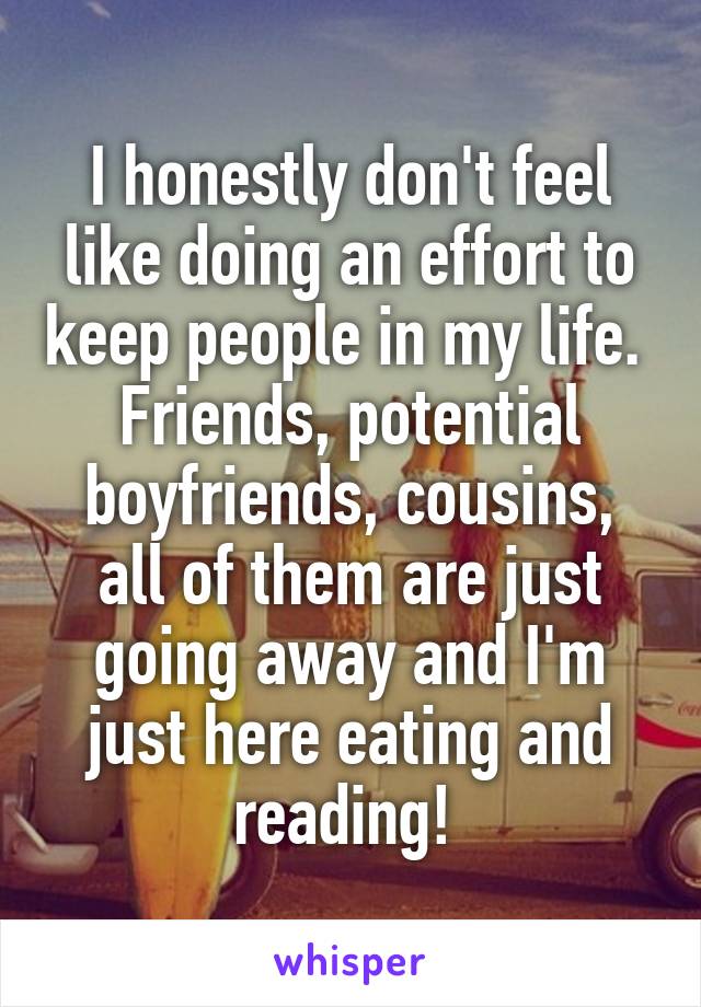 I honestly don't feel like doing an effort to keep people in my life. 
Friends, potential boyfriends, cousins, all of them are just going away and I'm just here eating and reading! 