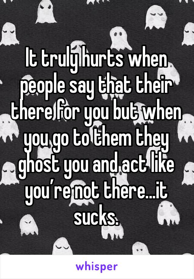 It truly hurts when people say that their there for you but when you go to them they ghost you and act like you’re not there...it sucks.