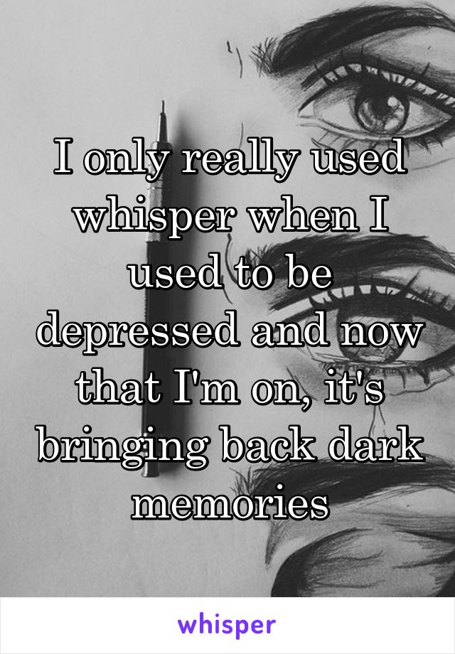 I only really used whisper when I used to be depressed and now that I'm on, it's bringing back dark memories