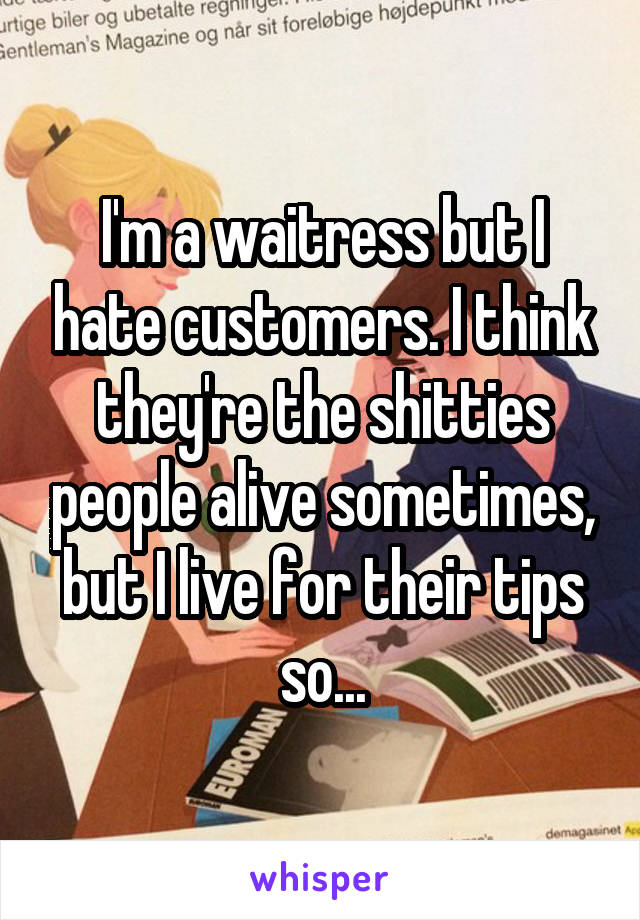 I'm a waitress but I hate customers. I think they're the shitties people alive sometimes, but I live for their tips so...