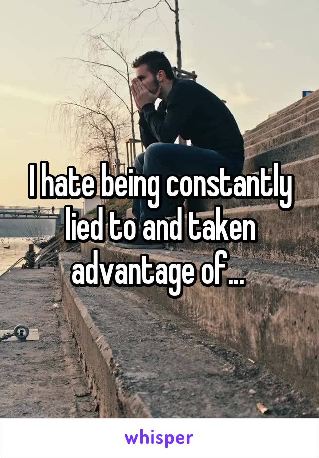 I hate being constantly lied to and taken advantage of... 