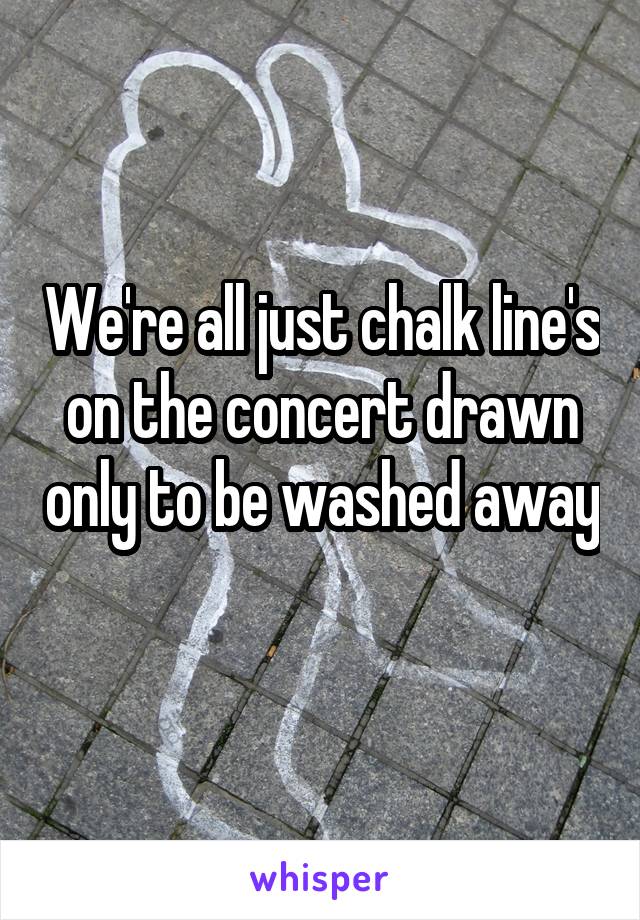 We're all just chalk line's on the concert drawn only to be washed away
