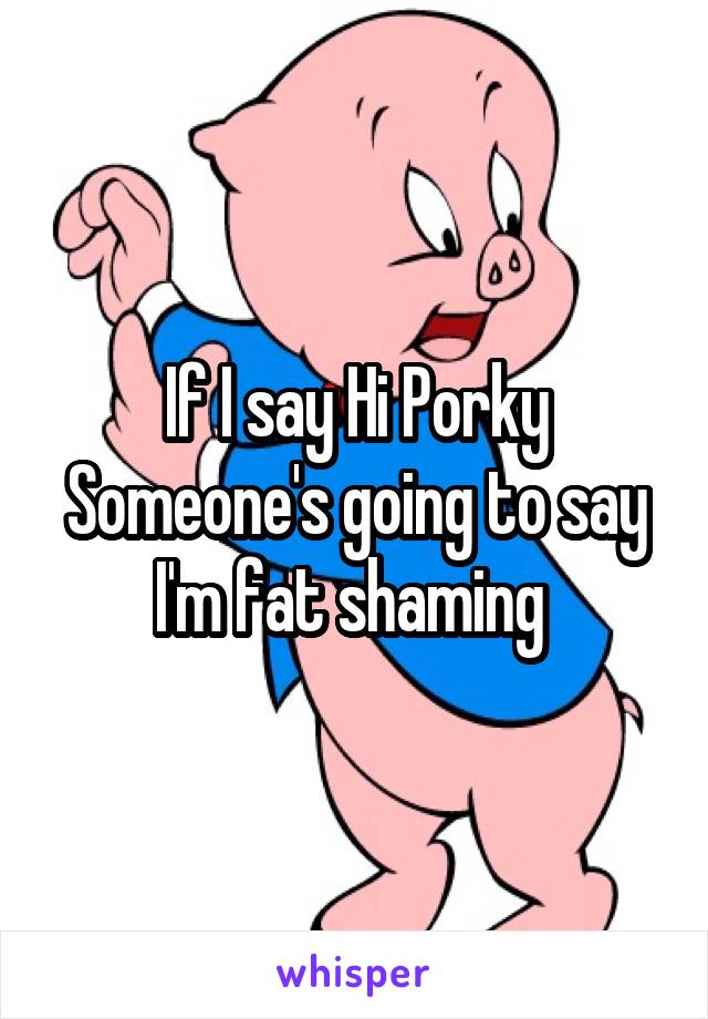 If I say Hi Porky
Someone's going to say I'm fat shaming 