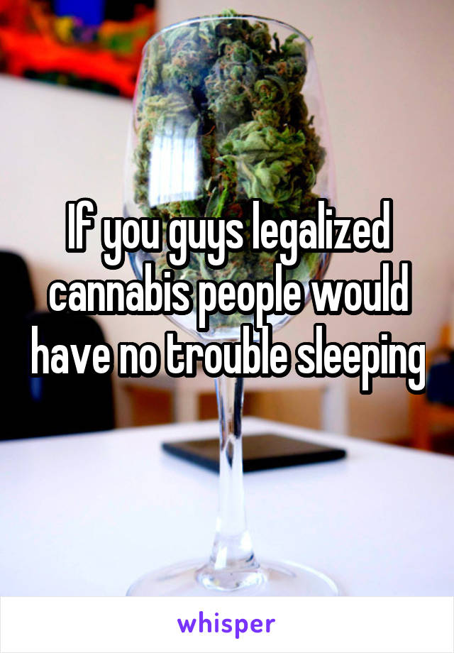 If you guys legalized cannabis people would have no trouble sleeping 