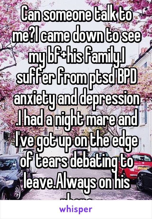 Can someone talk to me?I came down to see my bf+his family.I suffer from ptsd BPD anxiety and depression .I had a night mare and I've got up on the edge of tears debating to leave.Always on his phone