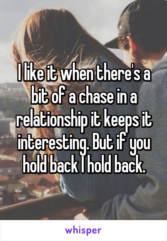 I like it when there's a bit of a chase in a relationship it keeps it interesting. But if you hold back I hold back.