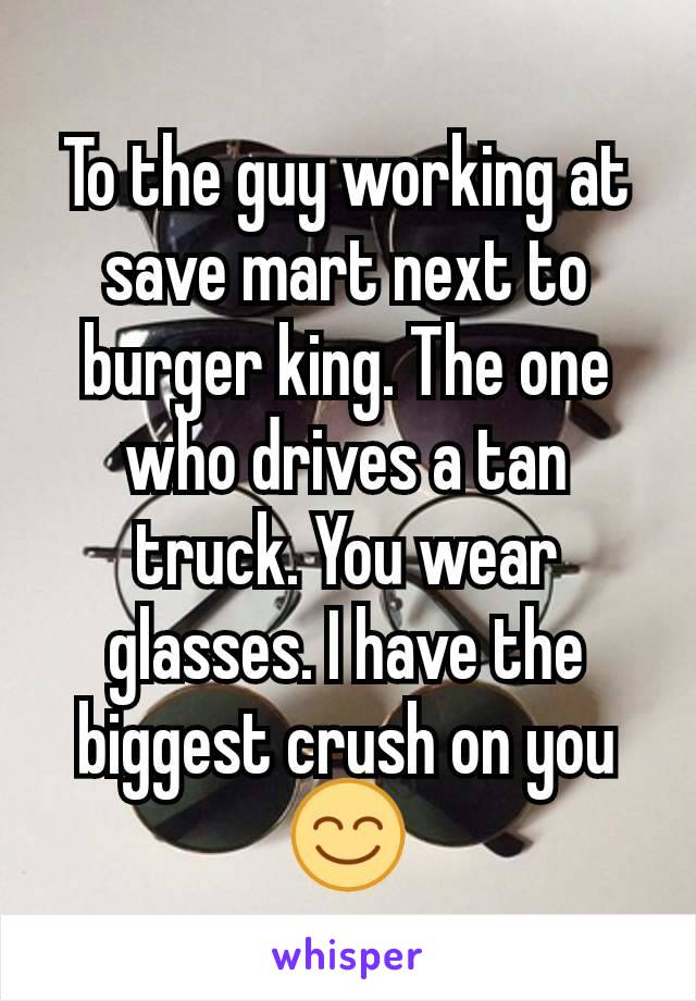 To the guy working at save mart next to burger king. The one who drives a tan truck. You wear glasses. I have the biggest crush on you😊