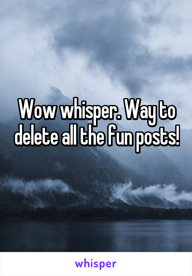 Wow whisper. Way to delete all the fun posts! 