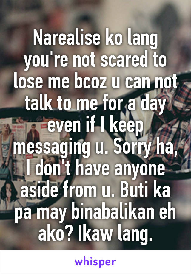 Narealise ko lang you're not scared to lose me bcoz u can not talk to me for a day even if I keep messaging u. Sorry ha, I don't have anyone aside from u. Buti ka pa may binabalikan eh ako? Ikaw lang.