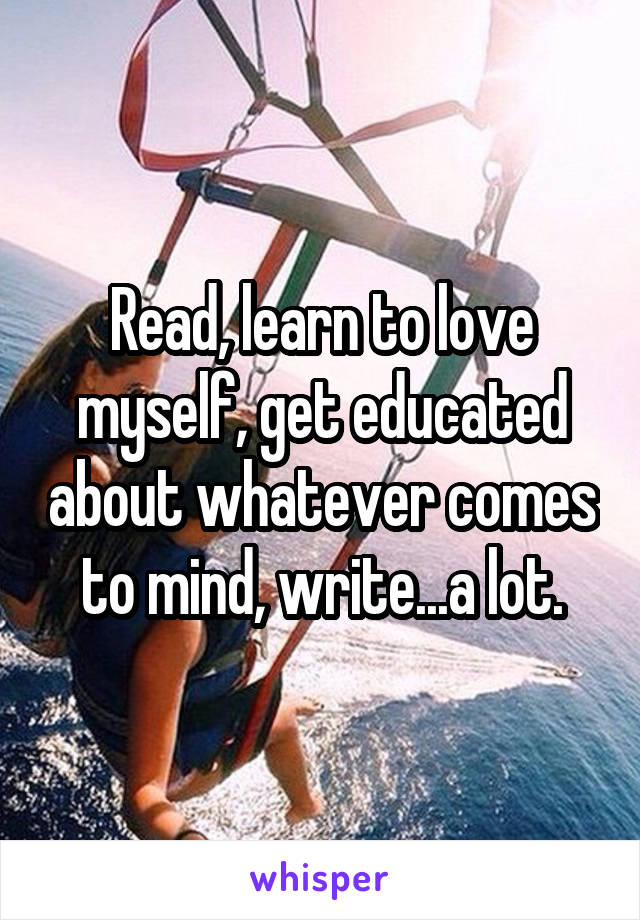 Read, learn to love myself, get educated about whatever comes to mind, write...a lot.