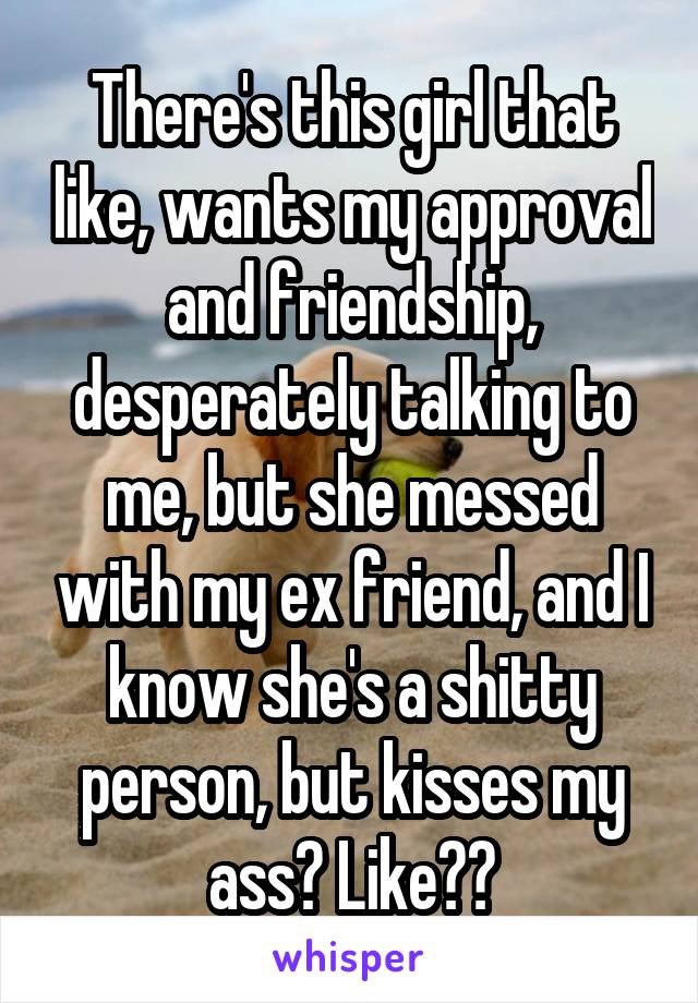 There's this girl that like, wants my approval and friendship, desperately talking to me, but she messed with my ex friend, and I know she's a shitty person, but kisses my ass? Like??