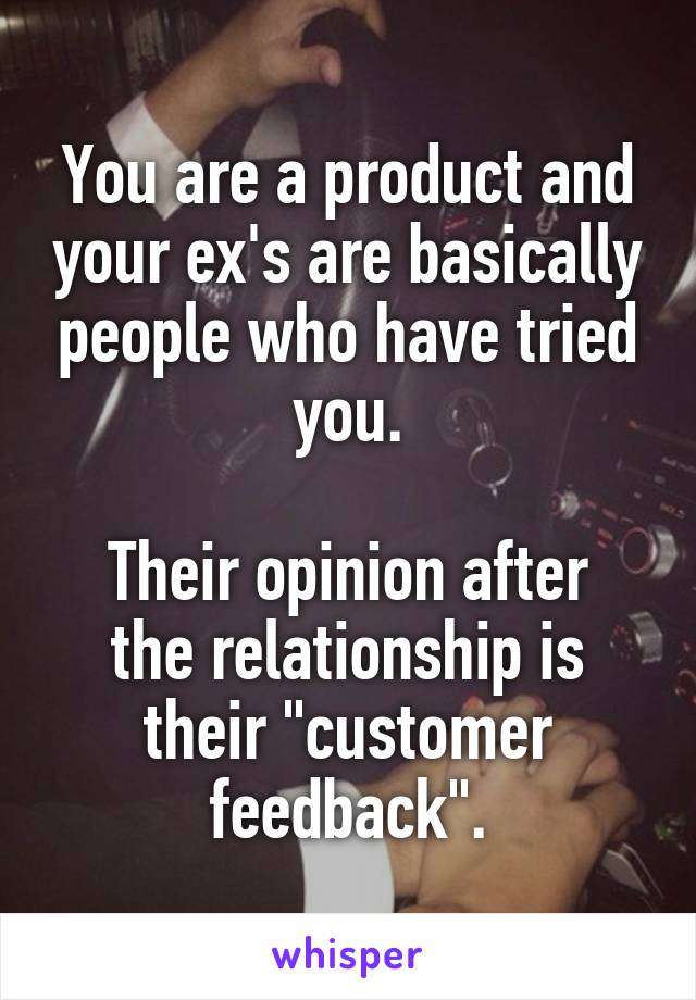 You are a product and your ex's are basically people who have tried you.

Their opinion after the relationship is their "customer feedback".