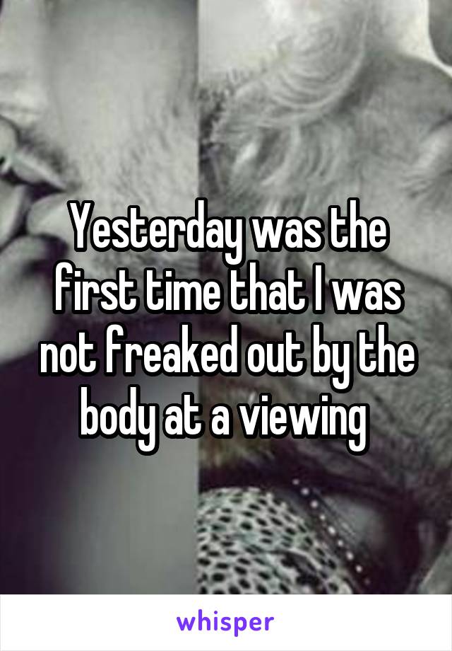 Yesterday was the first time that I was not freaked out by the body at a viewing 